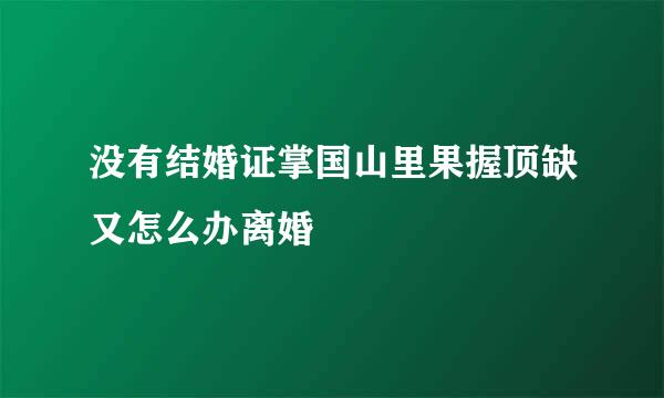 没有结婚证掌国山里果握顶缺又怎么办离婚