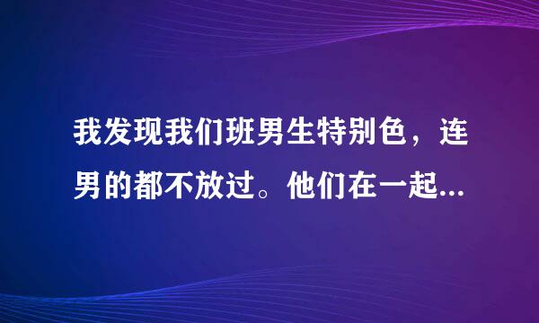 我发现我们班男生特别色，连男的都不放过。他们在一起玩的时候。咦～我就不多说了。这可能是，男生的天性