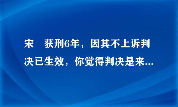 宋喆获刑6年，因其不上诉判决已生效，你觉得判决是来自否公平合理？为什么？