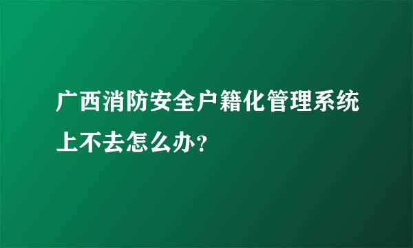 广西消防安全户籍化管理系统上不去怎么办？