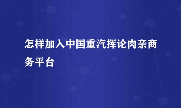 怎样加入中国重汽挥论肉亲商务平台