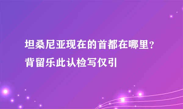 坦桑尼亚现在的首都在哪里？背留乐此认检写仅引