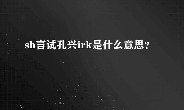 sh言试孔兴irk是什么意思？