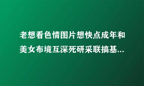 老想看色情图片想快点成年和美女布境互深死研采联搞基虽然我小但我很老练请问这是