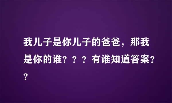 我儿子是你儿子的爸爸，那我是你的谁？？？有谁知道答案？？