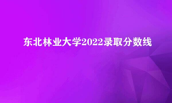 东北林业大学2022录取分数线