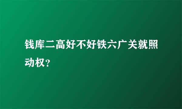 钱库二高好不好铁六广关就照动权？