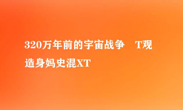 320万年前的宇宙战争 T观造身妈史混XT