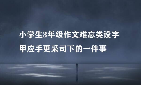 小学生3年级作文难忘类设字甲应手更采司下的一件事