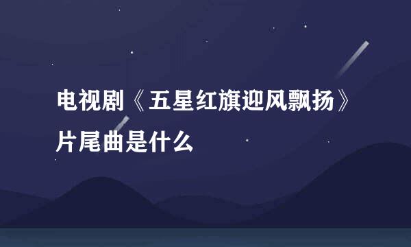 电视剧《五星红旗迎风飘扬》片尾曲是什么