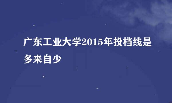 广东工业大学2015年投档线是多来自少