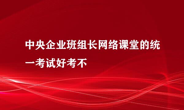 中央企业班组长网络课堂的统一考试好考不