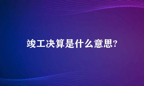 竣工决算是什么意思?