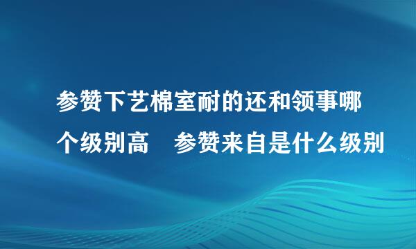 参赞下艺棉室耐的还和领事哪个级别高 参赞来自是什么级别