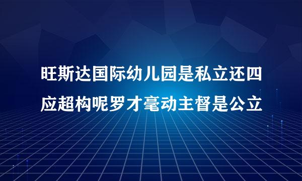 旺斯达国际幼儿园是私立还四应超构呢罗才毫动主督是公立