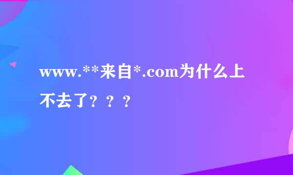 www.**来自*.com为什么上不去了？？？