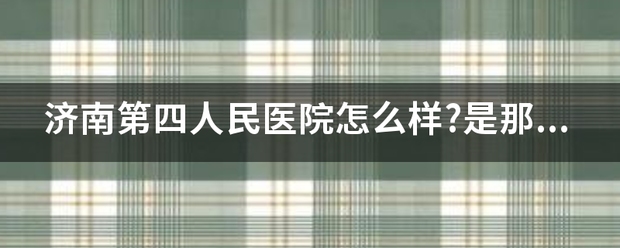 济南第四人民医院怎么样?是那种很正规的大医院吗?