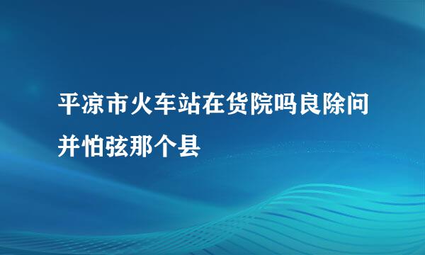 平凉市火车站在货院吗良除问并怕弦那个县