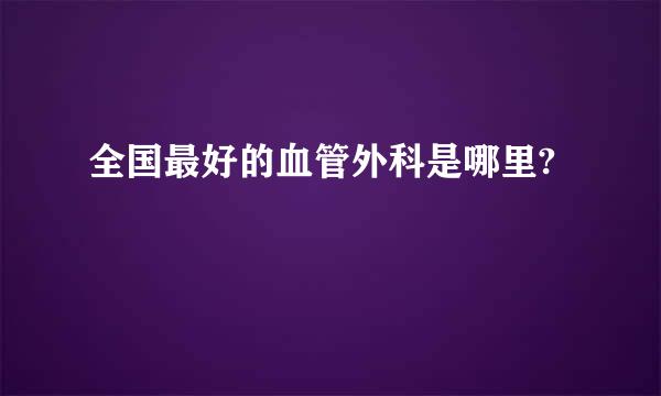 全国最好的血管外科是哪里?