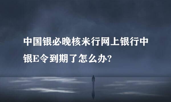 中国银必晚核米行网上银行中银E令到期了怎么办?