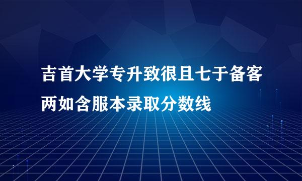 吉首大学专升致很且七于备客两如含服本录取分数线