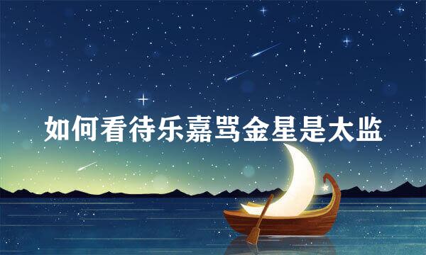 如何看待乐嘉骂金星是太监