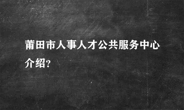 莆田市人事人才公共服务中心介绍？