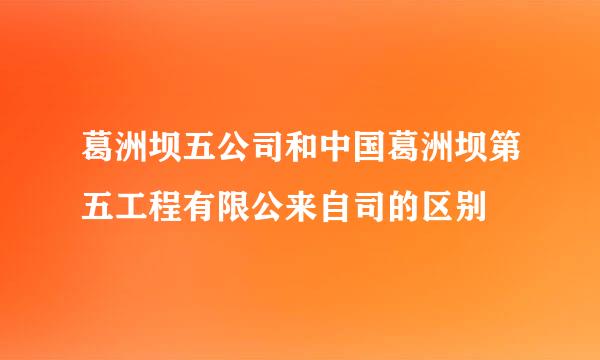 葛洲坝五公司和中国葛洲坝第五工程有限公来自司的区别