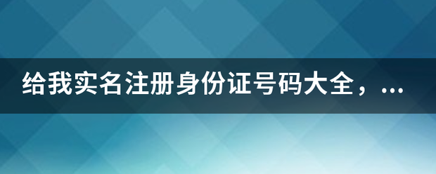 给我实名注册身份证号码大全，要没用过的！！