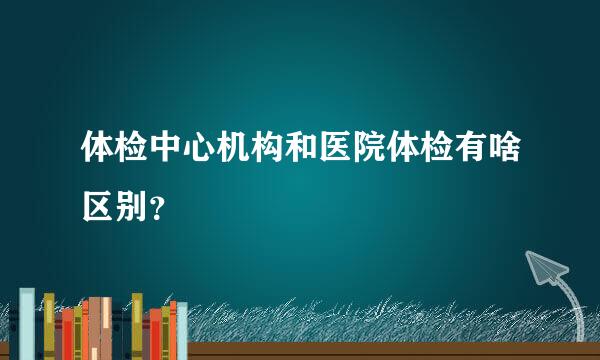 体检中心机构和医院体检有啥区别？