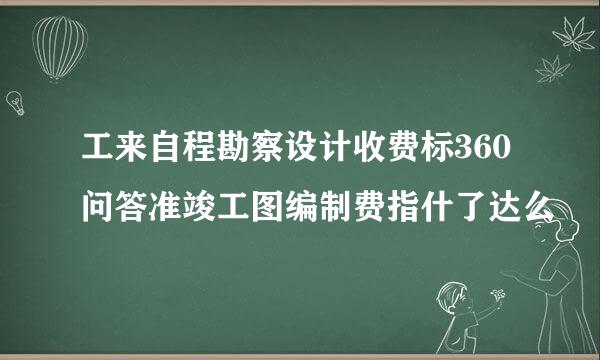 工来自程勘察设计收费标360问答准竣工图编制费指什了达么