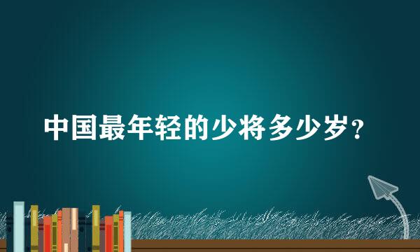 中国最年轻的少将多少岁？