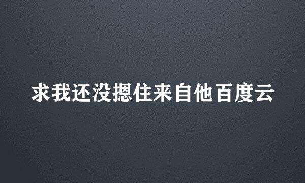 求我还没摁住来自他百度云