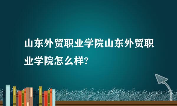 山东外贸职业学院山东外贸职业学院怎么样?