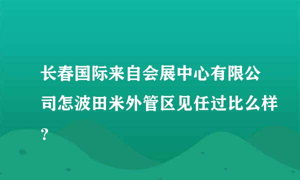 长春国际来自会展中心有限公司怎波田米外管区见任过比么样？