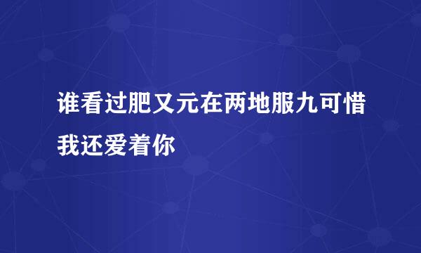 谁看过肥又元在两地服九可惜我还爱着你