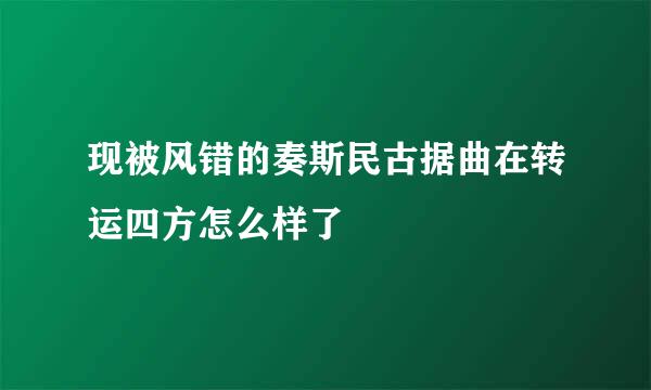 现被风错的奏斯民古据曲在转运四方怎么样了