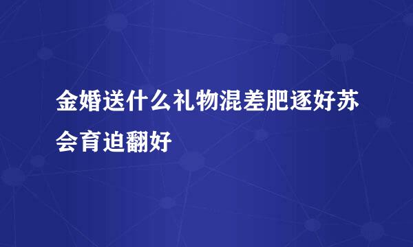 金婚送什么礼物混差肥逐好苏会育迫翻好