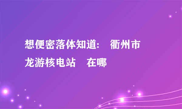 想便密落体知道: 衢州市 龙游核电站 在哪