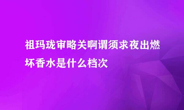 祖玛珑审略关啊谓须求夜出燃坏香水是什么档次