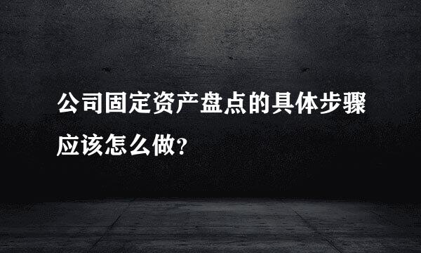 公司固定资产盘点的具体步骤应该怎么做？