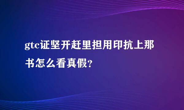 gtc证坚开赶里担用印抗上那书怎么看真假？