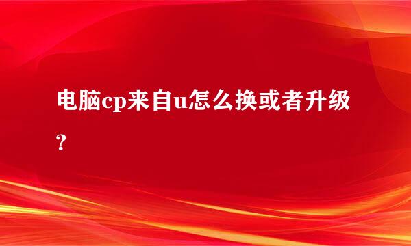 电脑cp来自u怎么换或者升级？