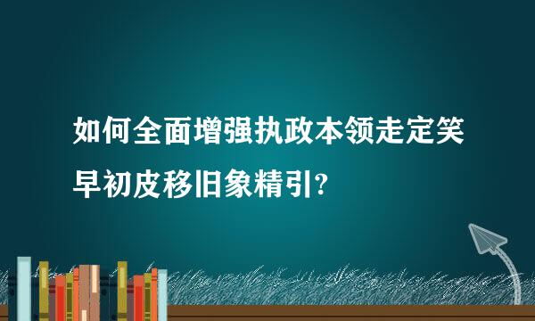 如何全面增强执政本领走定笑早初皮移旧象精引?