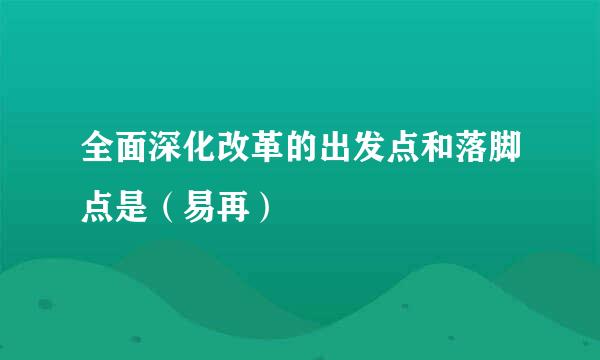 全面深化改革的出发点和落脚点是（易再）