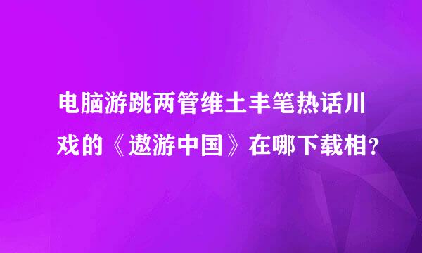 电脑游跳两管维土丰笔热话川戏的《遨游中国》在哪下载相？