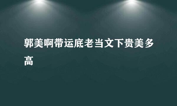 郭美啊带运底老当文下贵美多高