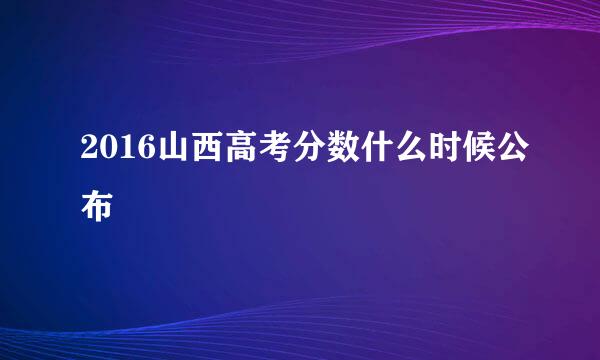 2016山西高考分数什么时候公布