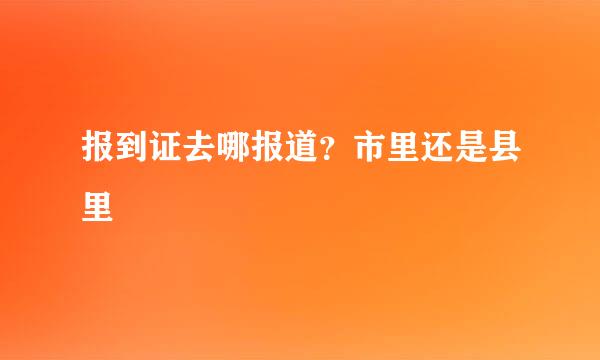 报到证去哪报道？市里还是县里