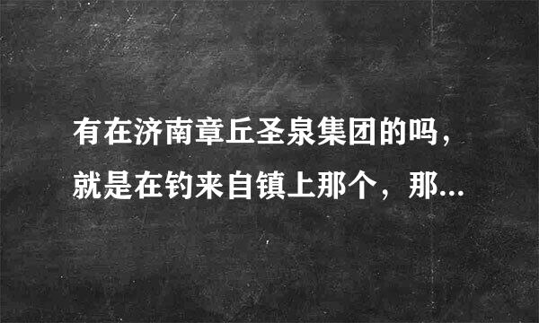 有在济南章丘圣泉集团的吗，就是在钓来自镇上那个，那个怎么样啊，详细说明下啊大侠们